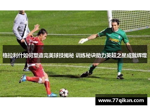 格拉利什如何塑造完美球技揭秘 训练秘诀助力英超之星成就辉煌
